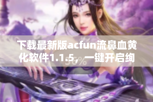 下载最新版acfun流鼻血黄化软件1.1.5，一键开启绚丽视觉享受