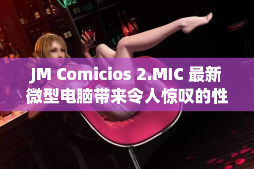 JM Comicios 2.MIC 最新微型电脑带来令人惊叹的性能提升