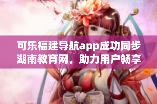 可乐福建导航app成功同步湖南教育网，助力用户畅享教育资源