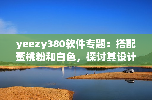 yeezy380软件专题：搭配蜜桃粉和白色，探讨其设计灵感与科技功能