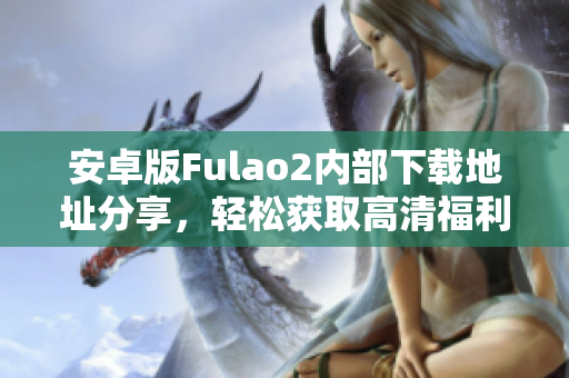 安卓版Fulao2内部下载地址分享，轻松获取高清福利视频