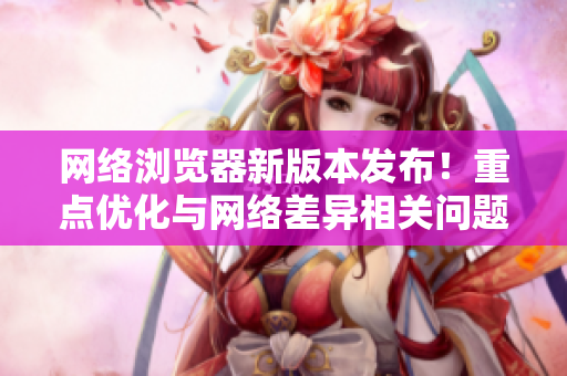 网络浏览器新版本发布！重点优化与网络差异相关问题