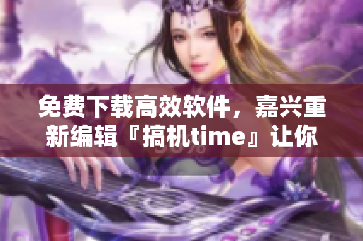 免费下载高效软件，嘉兴重新编辑『搞机time』让你玩转科技