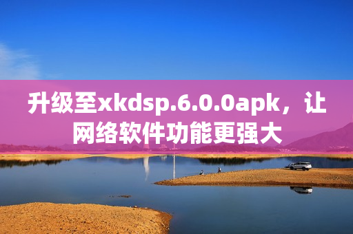 升级至xkdsp.6.0.0apk，让网络软件功能更强大