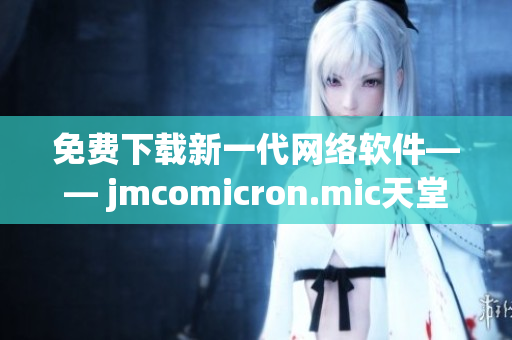 免费下载新一代网络软件—— jmcomicron.mic天堂官网提供最新版本