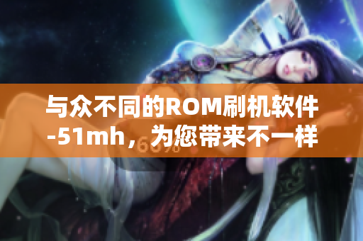 与众不同的ROM刷机软件-51mh，为您带来不一样的体验