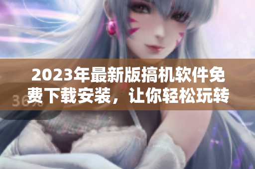 2023年最新版搞机软件免费下载安装，让你轻松玩转高端科技——必备软件之选