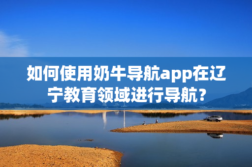 如何使用奶牛导航app在辽宁教育领域进行导航？