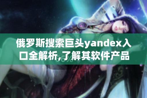 俄罗斯搜索巨头yandex入口全解析,了解其软件产品与行业影响