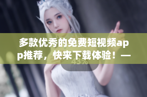 多款优秀的免费短视频app推荐，快来下载体验！——网络软件编辑