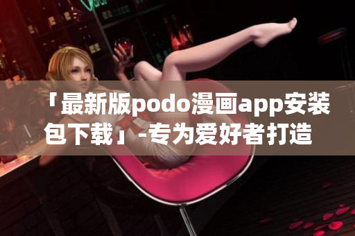 「最新版podo漫画app安装包下载」-专为爱好者打造的全新漫画世界