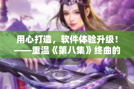 用心打造，软件体验升级！——重温《第八集》终曲的启示