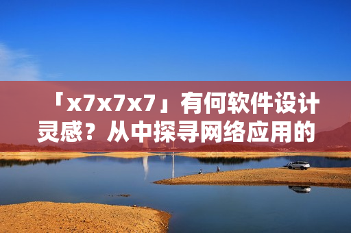 「x7x7x7」有何软件设计灵感？从中探寻网络应用的突破口！