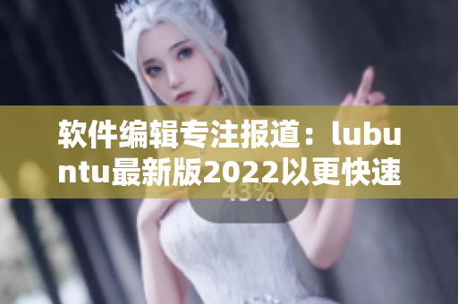 软件编辑专注报道：lubuntu最新版2022以更快速、更稳定的性能出现！