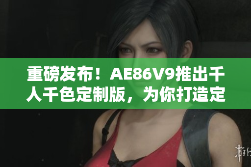 重磅发布！AE86V9推出千人千色定制版，为你打造定制化软件体验
