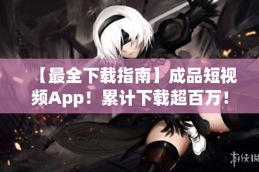 【最全下载指南】成品短视频App！累计下载超百万！