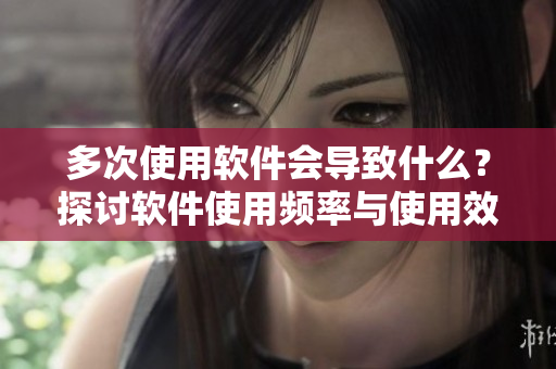 多次使用软件会导致什么？探讨软件使用频率与使用效果的关系
