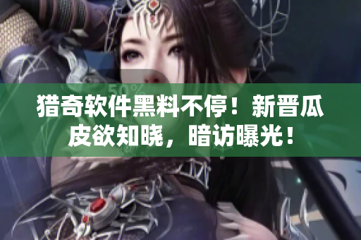 猎奇软件黑料不停！新晋瓜皮欲知晓，暗访曝光！