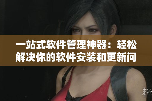 一站式软件管理神器：轻松解决你的软件安装和更新问题