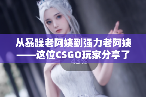 从暴躁老阿姨到强力老阿姨——这位CSGO玩家分享了她独特的游戏技巧