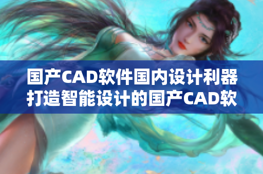 国产CAD软件国内设计利器打造智能设计的国产CAD软件