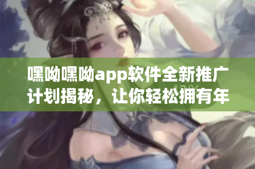 嘿呦嘿呦app软件全新推广计划揭秘，让你轻松拥有年轻童颜神奇秘籍