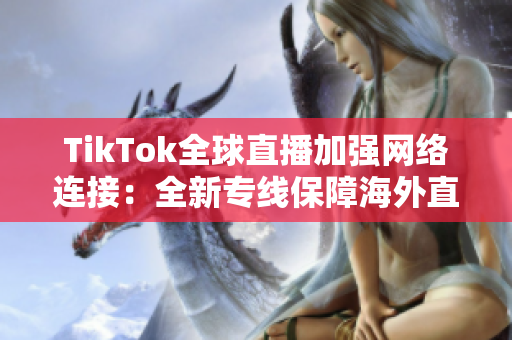 TikTok全球直播加强网络连接：全新专线保障海外直播稳定