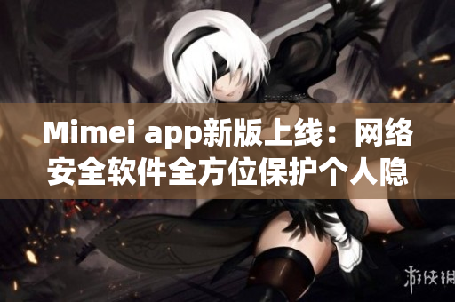 Mimei app新版上线：网络安全软件全方位保护个人隐私