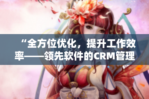 “全方位优化，提升工作效率——领先软件的CRM管理系统”