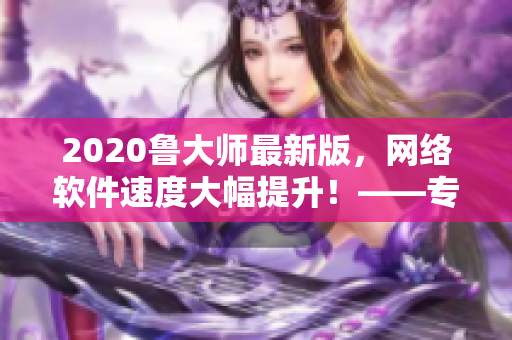 2020鲁大师最新版，网络软件速度大幅提升！——专访软件开发商