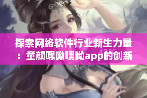 探索网络软件行业新生力量：童颜嘿呦嘿呦app的创新与推广