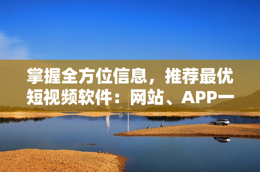 掌握全方位信息，推荐最优短视频软件：网站、APP一应俱全