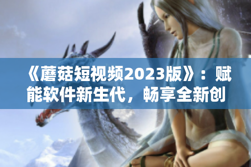 《蘑菇短视频2023版》：赋能软件新生代，畅享全新创作方式