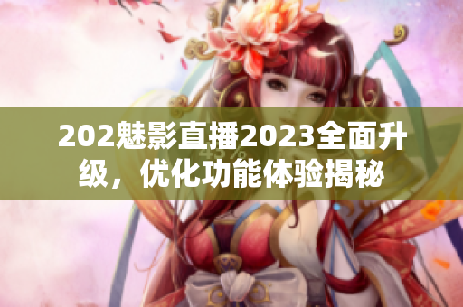 202魅影直播2023全面升级，优化功能体验揭秘