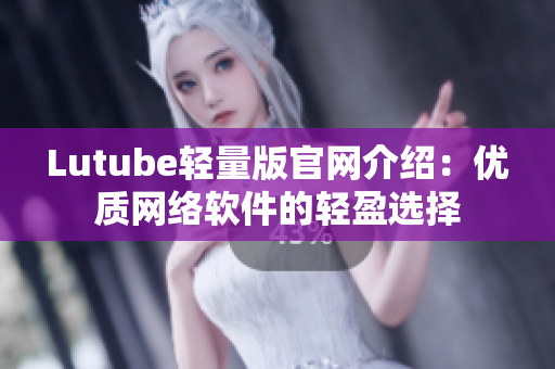 Lutube轻量版官网介绍：优质网络软件的轻盈选择