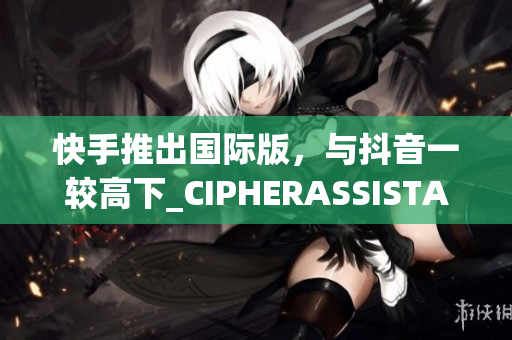 快手推出国际版，与抖音一较高下_CIPHERASSISTANT