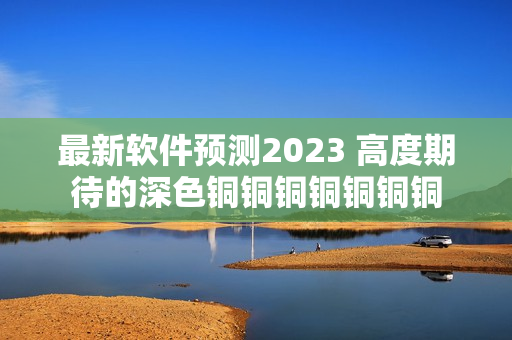 最新软件预测2023 高度期待的深色铜铜铜铜铜铜铜