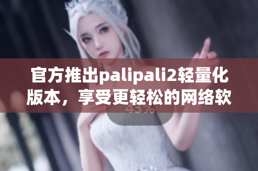 官方推出palipali2轻量化版本，享受更轻松的网络软件体验