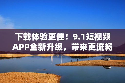 下载体验更佳！9.1短视频APP全新升级，带来更流畅的视频观看与交互体验