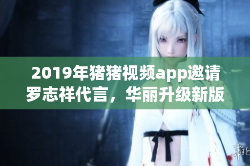 2019年猪猪视频app邀请罗志祥代言，华丽升级新版，深受用户好评