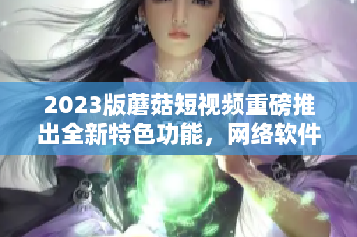 2023版蘑菇短视频重磅推出全新特色功能，网络软件编辑为您详细解读