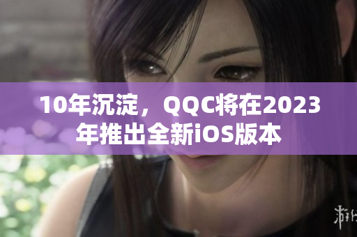 10年沉淀，QQC将在2023年推出全新iOS版本