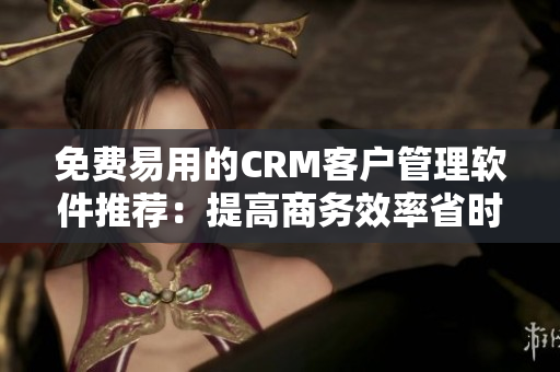 免费易用的CRM客户管理软件推荐：提高商务效率省时省力