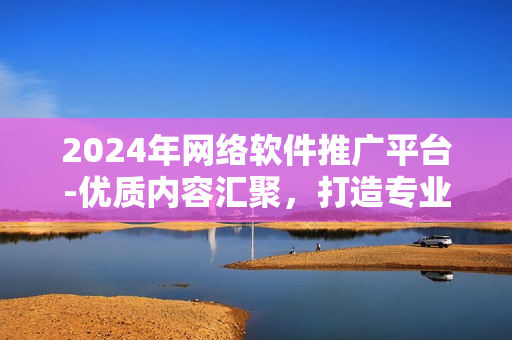 2024年网络软件推广平台-优质内容汇聚，打造专业技术交流圈