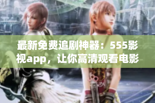 最新免费追剧神器：555影视app，让你高清观看电影电视剧