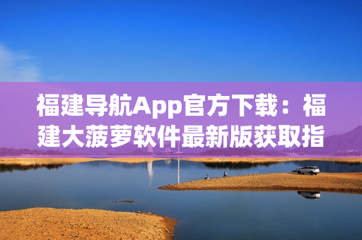 福建导航App官方下载：福建大菠萝软件最新版获取指南