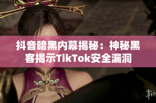 抖音暗黑内幕揭秘：神秘黑客揭示TikTok安全漏洞