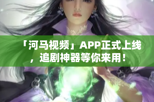 「河马视频」APP正式上线，追剧神器等你来用！