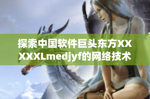 探索中国软件巨头东方XXXXXLmedjyf的网络技术创新与发展