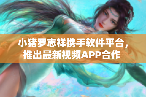 小猪罗志祥携手软件平台，推出最新视频APP合作 